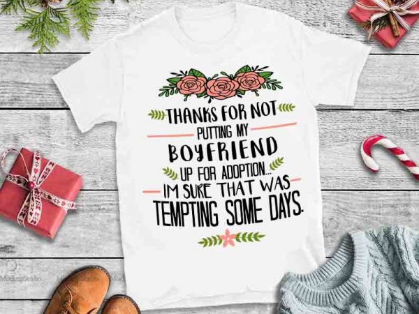 Thanks for not putting my boyfriend up for adoption, i am sure that was tempting some days,thanks for not putting my boyfriend up for adoption t shirt designs for sale