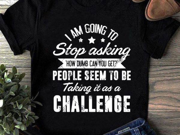 I am going to stop asking how dumb can you get people seem to be taking it as a challenge svg, funny svg, quote svg t shirt design for sale