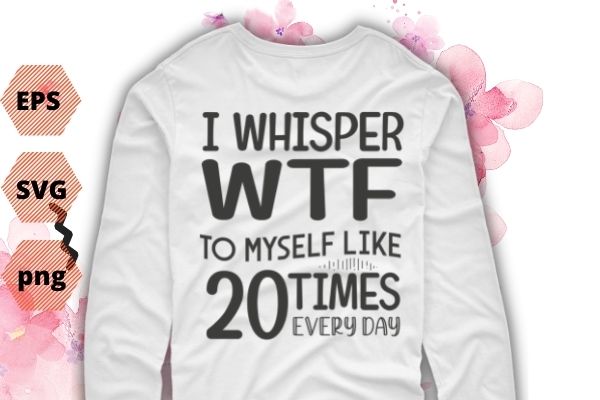 I Whisper WTF To Myself At Least 20 Times A Day Shirt design svg vector png