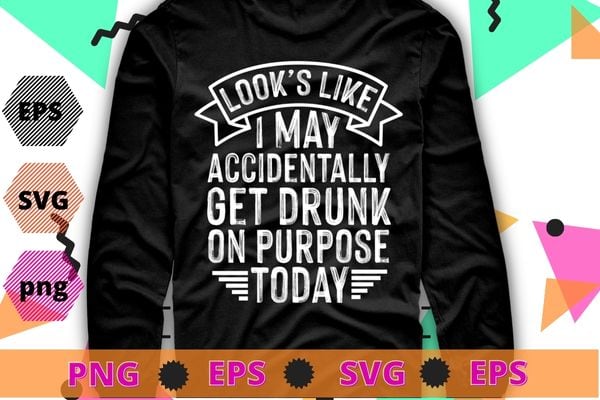 Looks Like I May Accidentally Get Drunk On Purpose T-Shirt design svg, Sarcasm shirt design, funny quote, sarcastic, nard, geek, humor quote, funny saying,