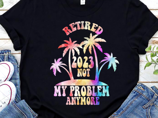 Retired 2023 not my problem anymore funny tie dye retirement nl t shirt design online