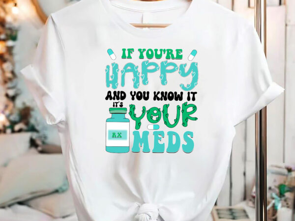 If you_re happy and you know it, it_s your meds png files, medicine, anti-depressant, happy pills, nursing humor, funny nurse nc 2702 t shirt design for sale