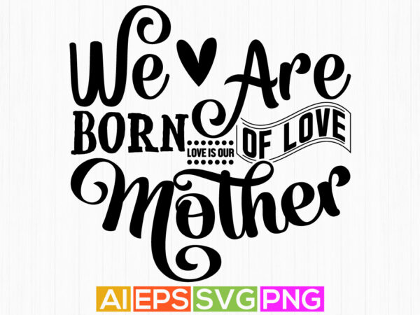 We are born of love love is our mother, happiness mother, gift, funny mothers day birthday clothing t shirt design for sale