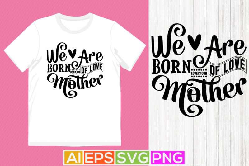 we are born of love love is our mother, happiness mother, gift, funny mothers day birthday clothing