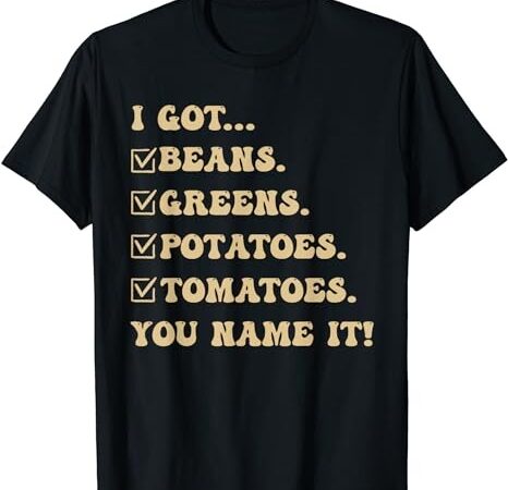 I got beans greens potatoes tomatoes you name it funny gag t-shirt