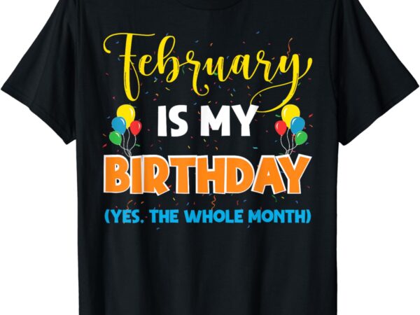 February is my birthday yes the whole month birthday t-shirt