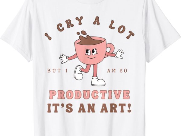 I cry a lot but i am so productive it’s an art funny coffee t-shirt