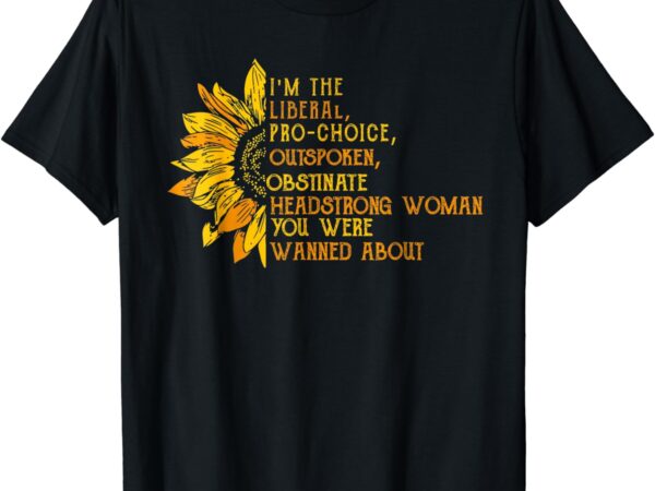 I’m the liberal pro choice outspoken obstinate sunflower t-shirt