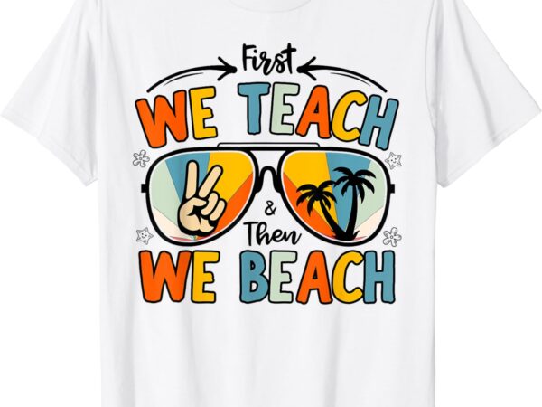 First we teach then we beach teachers funny summer vacation t-shirt