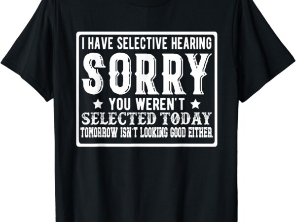 I have selective hearing. sorry! you weren’t selected today t-shirt