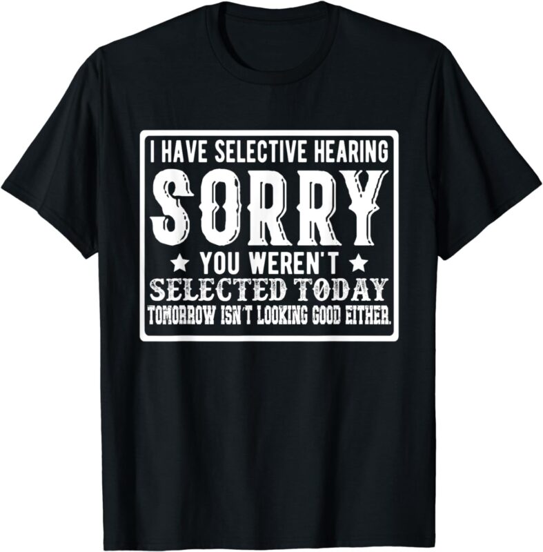 I Have Selective Hearing. Sorry! You Weren’t Selected Today T-Shirt