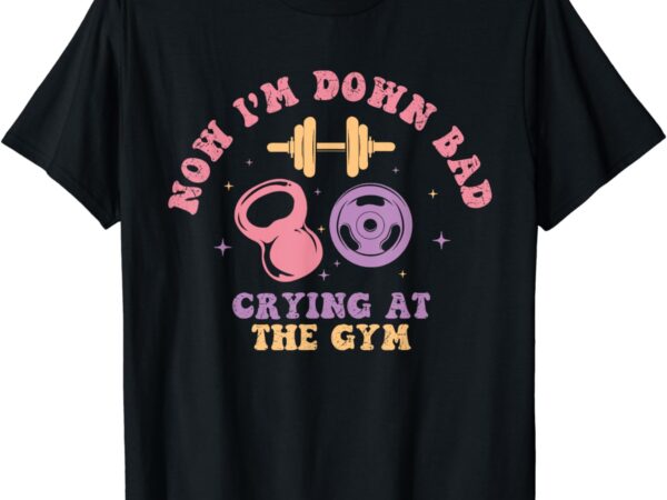 Now i’m down bad crying at the gym t-shirt