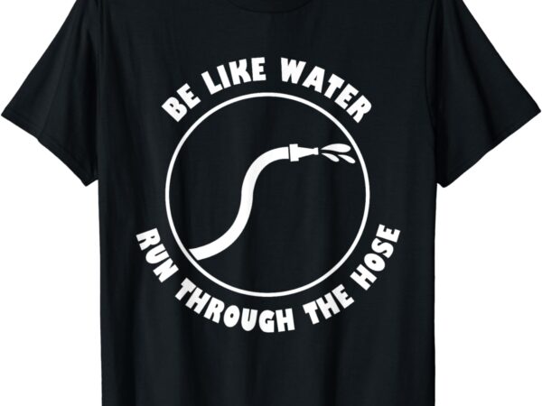 Be like water run through the hose t-shirt