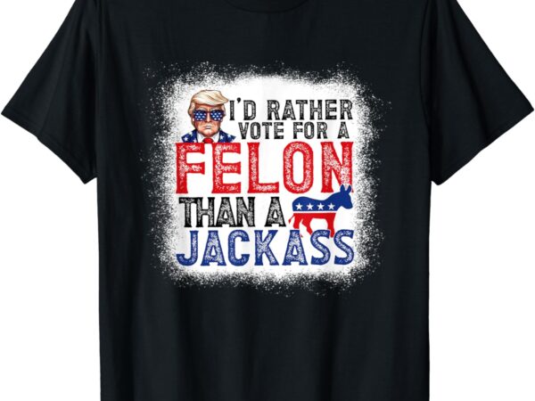 I’d rather vote for a felon than a jackass trump america t-shirt