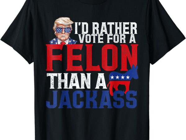 I’d rather vote for a felon than a jackass trump t-shirt