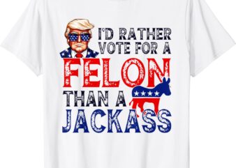 I’d rather vote for a felon than a jackass Trump conviction T-Shirt