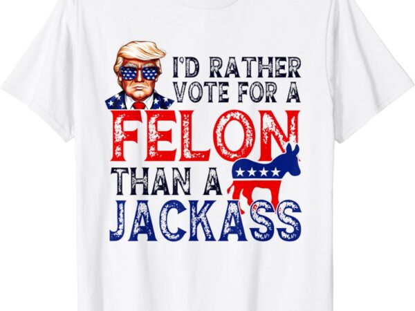 I’d rather vote for a felon than a jackass trump conviction t-shirt