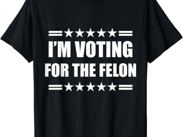 I’m voting for a felon t-shirt
