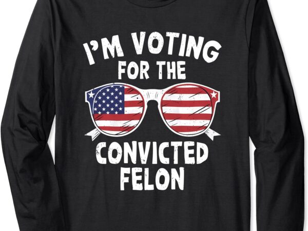 I’m voting for the convicted felon funny pro trump 2024 long sleeve t-shirt