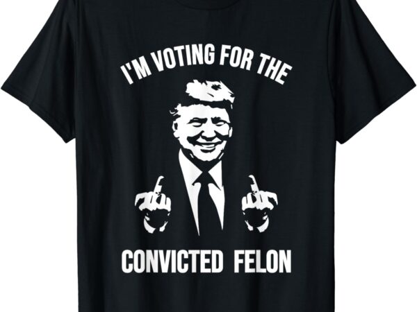 I’m voting for the convicted felon shirt trump t-shirt