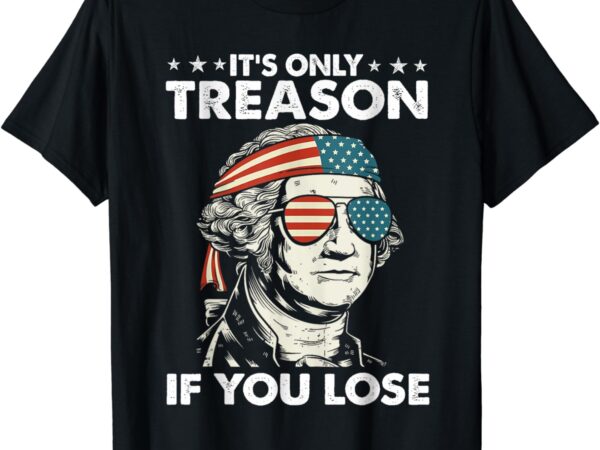 It’s only treason if you lose 4th of july george washington t-shirt