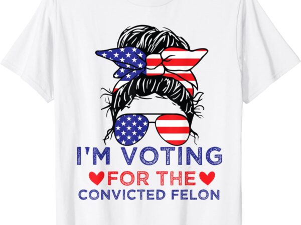 Messy bun i’m voting for the convicted felon for women t-shirt