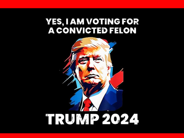 Yes i’m voting convicted felon png, trump 2024 convicted felon png t shirt design template