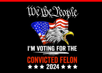 We the People 2024 I’m Voting For The Convicted Felon Eagle PNG t shirt design for sale