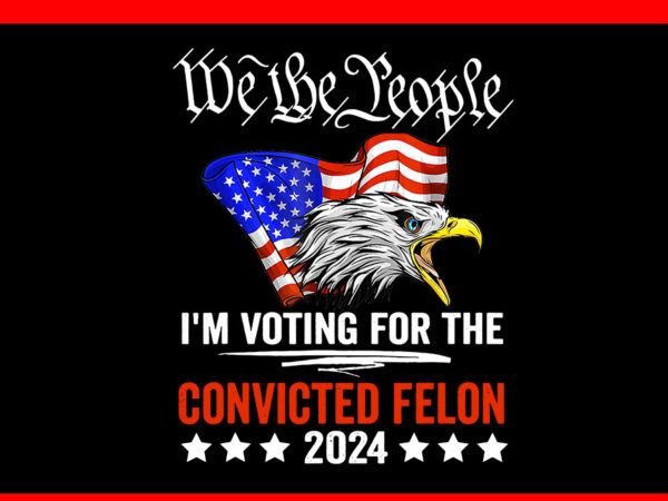 We the people 2024 i’m voting for the convicted felon eagle png t shirt design for sale