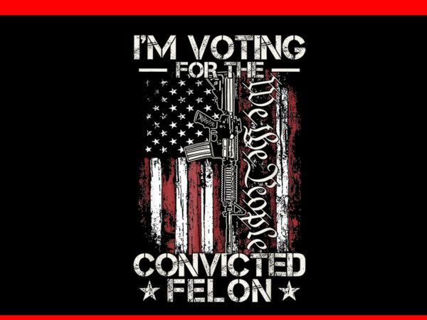 Trump 2024 convicted felon png, i’m voting convicted felon 2024 png t shirt designs for sale