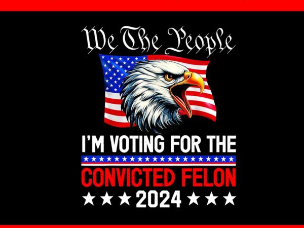 We the people 2024 i’m voting for the convicted felon eagle png, 4th of july png t shirt design for sale