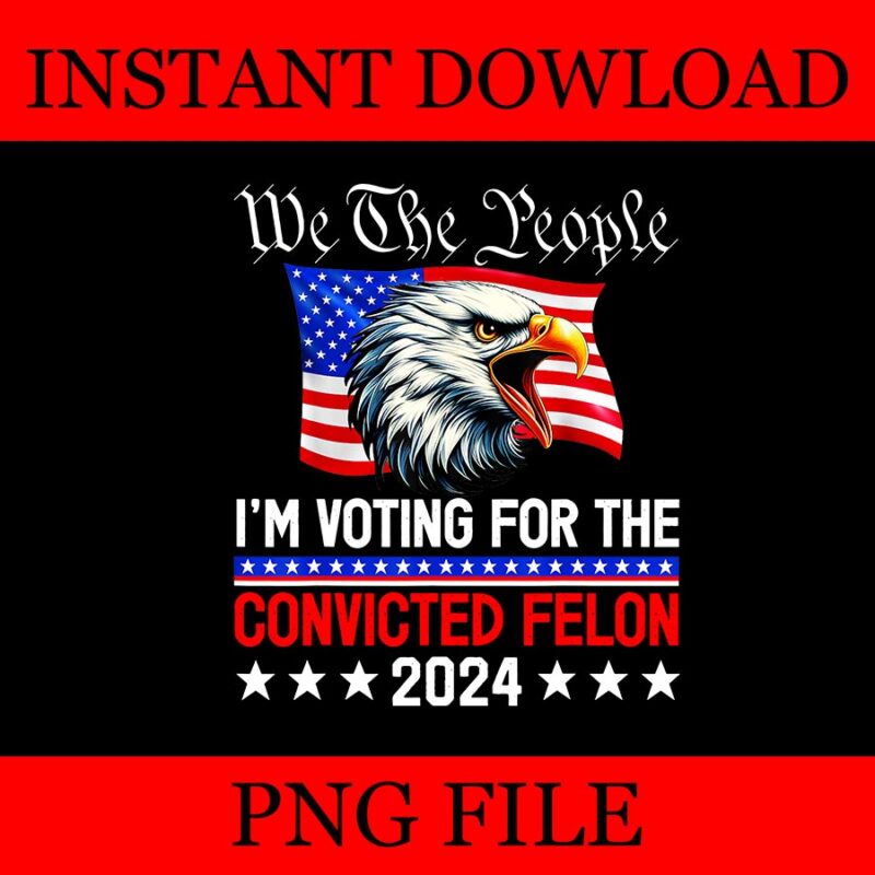 We The People 2024 I’m Voting For The Convicted Felon Eagle PNG, 4TH OF JULY PNG