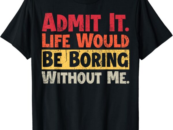 Admit it life would be boring without me funny sayings t-shirt