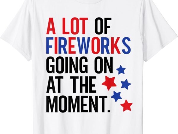 Funny 4th of july a lot of fireworks going on at the moment t-shirt