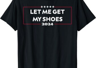 Funny Let Me Get My Shoes, Trump 2024 T-Shirt