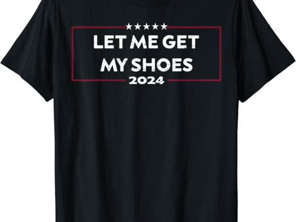 Funny let me get my shoes, trump 2024 t-shirt