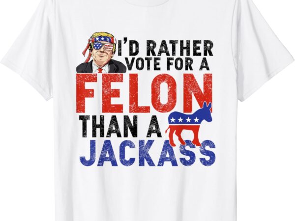 I’d rather vote for a felon than a jack ass t-shirt