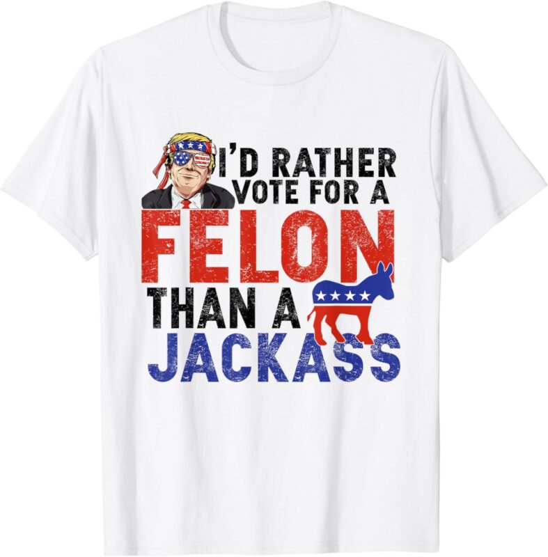 I’d Rather Vote For A Felon Than A Jack Ass T-Shirt