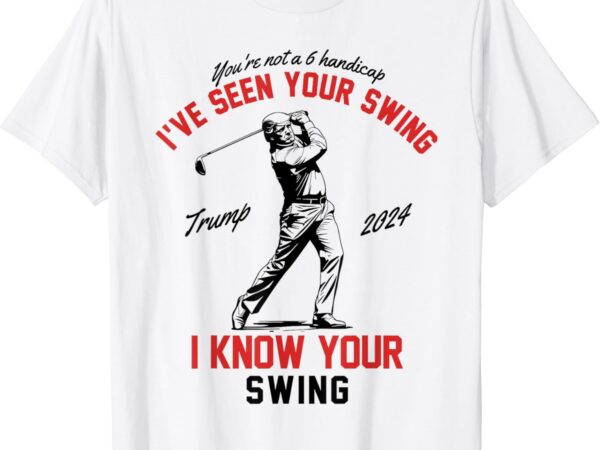 I’ve seen your swing i know your swing funny trump golf 2024 t-shirt