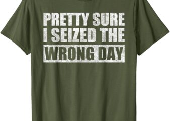 Pretty Sure I Seized The Wrong Day Funny Saying T-Shirt