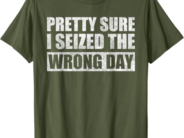 Pretty sure i seized the wrong day funny saying t-shirt