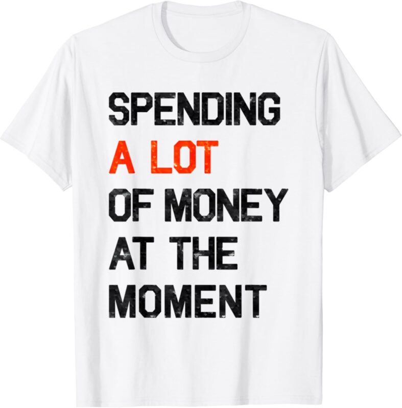 Spending A Lot Of Money At The Moment Funny Sayings Shirt