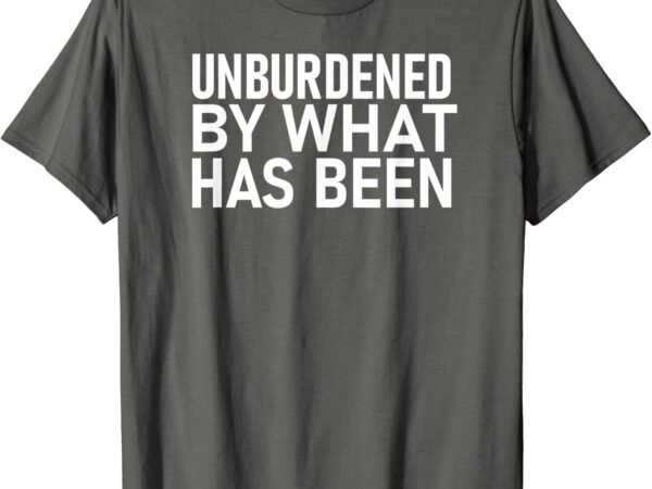 Unburdened by what has been t-shirt