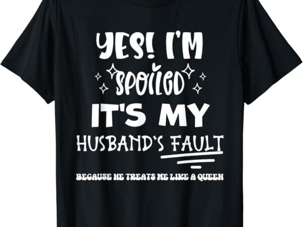 Yes im spoiled its my husband’s fault treats me like a queen t-shirt