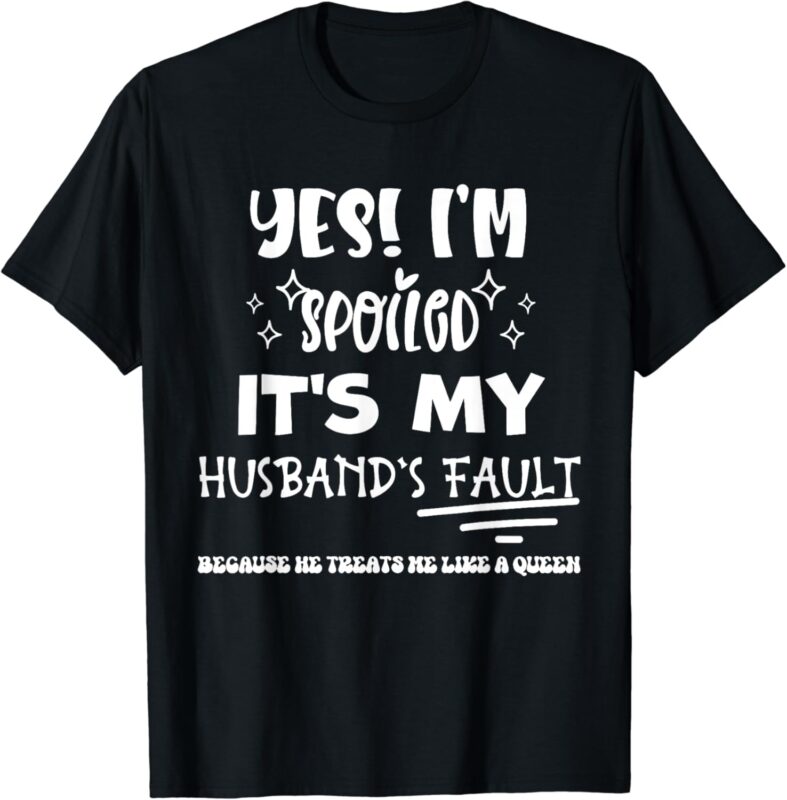 Yes Im Spoiled Its My Husband’s Fault Treats Me Like A Queen T-Shirt