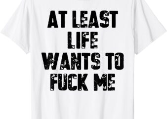 At Least Life Wants To Fuck Me T-Shirt