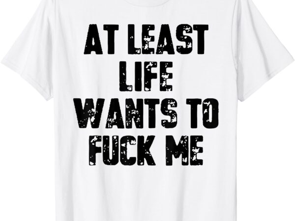 At least life wants to fuck me t-shirt