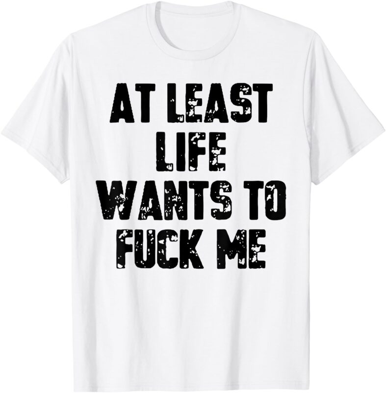 At Least Life Wants To Fuck Me T-Shirt