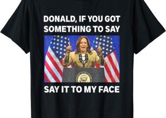 If You Got Something To Say, Say It To My Face Kamala Harris T-Shirt