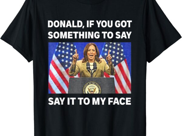 If you got something to say, say it to my face kamala harris t-shirt